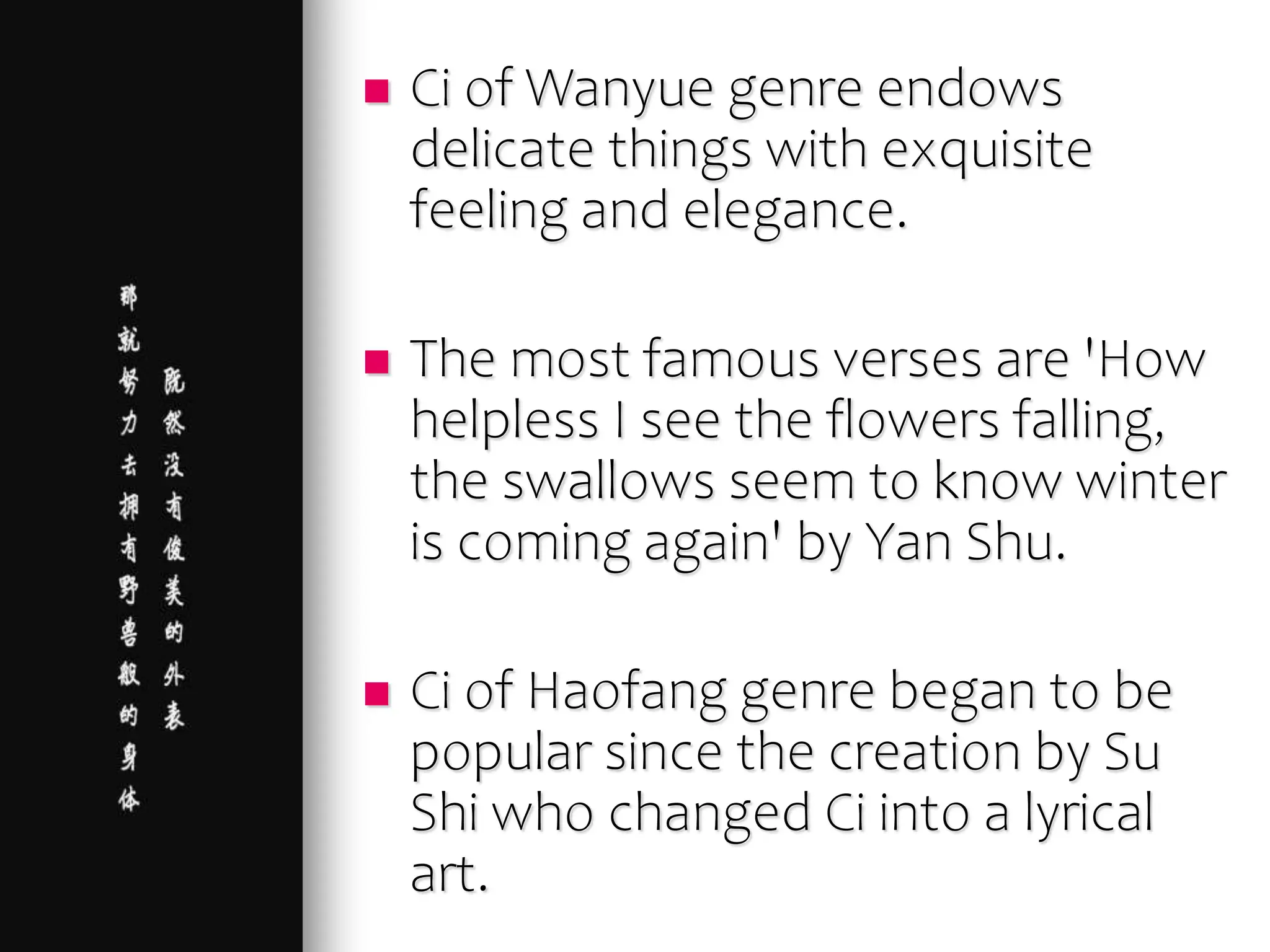  Ci of Wanyue genre endows
delicate things with exquisite
feeling and elegance.
 The most famous verses are 'How
helpless I see the flowers falling,
the swallows seem to know winter
is coming again' by Yan Shu.
 Ci of Haofang genre began to be
popular since the creation by Su
Shi who changed Ci into a lyrical
art.
 