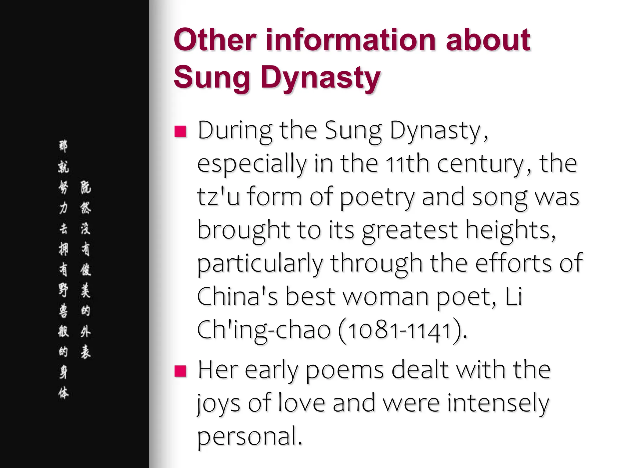 Other information about
Sung Dynasty
 During the Sung Dynasty,
especially in the 11th century, the
tz'u form of poetry and song was
brought to its greatest heights,
particularly through the efforts of
China's best woman poet, Li
Ch'ing-chao (1081-1141).
 Her early poems dealt with the
joys of love and were intensely
personal.
 