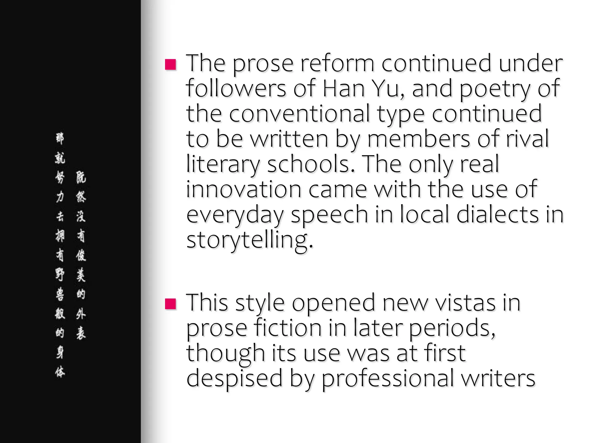  The prose reform continued under
followers of Han Yu, and poetry of
the conventional type continued
to be written by members of rival
literary schools. The only real
innovation came with the use of
everyday speech in local dialects in
storytelling.
 This style opened new vistas in
prose fiction in later periods,
though its use was at first
despised by professional writers
 