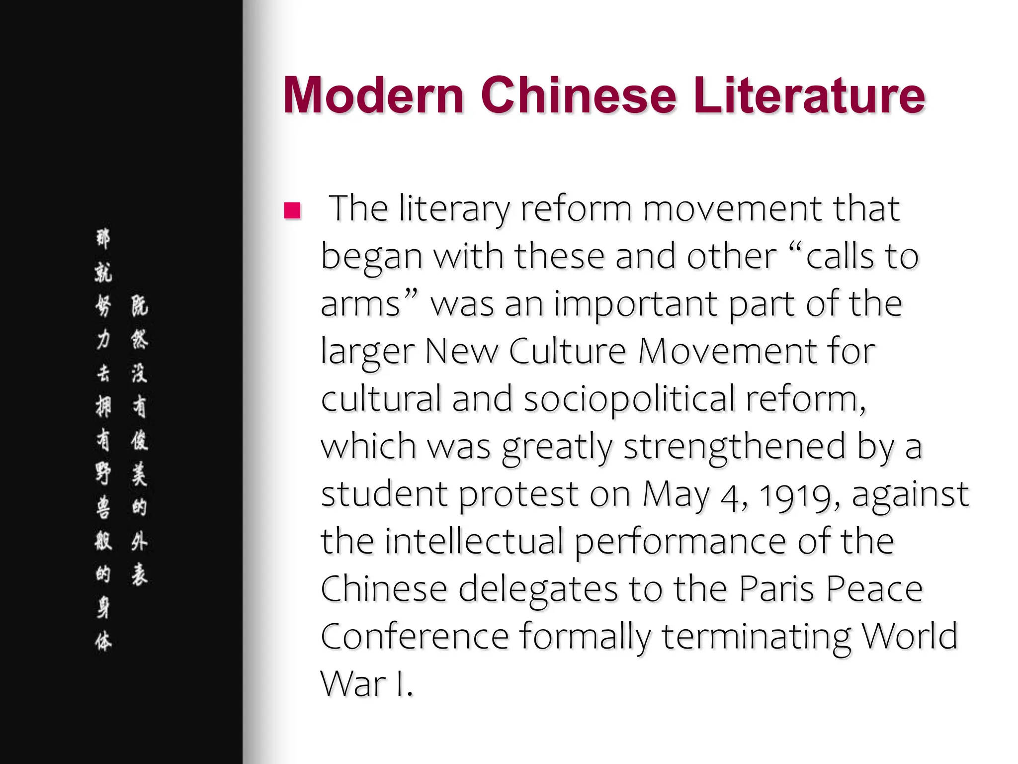 Modern Chinese Literature
 The literary reform movement that
began with these and other “calls to
arms” was an important part of the
larger New Culture Movement for
cultural and sociopolitical reform,
which was greatly strengthened by a
student protest on May 4, 1919, against
the intellectual performance of the
Chinese delegates to the Paris Peace
Conference formally terminating World
War I.
 