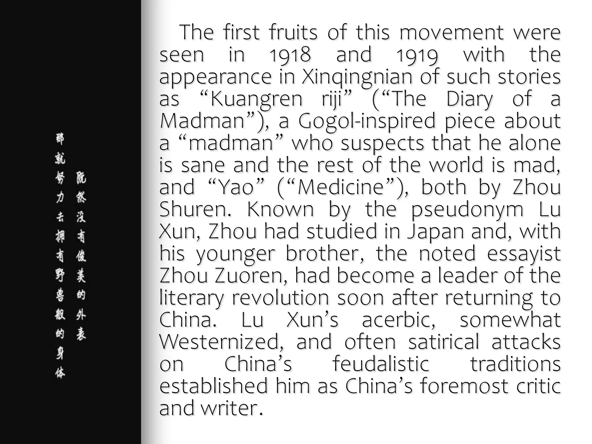 The first fruits of this movement were
seen in 1918 and 1919 with the
appearance in Xinqingnian of such stories
as “Kuangren riji” (“The Diary of a
Madman”), a Gogol-inspired piece about
a “madman” who suspects that he alone
is sane and the rest of the world is mad,
and “Yao” (“Medicine”), both by Zhou
Shuren. Known by the pseudonym Lu
Xun, Zhou had studied in Japan and, with
his younger brother, the noted essayist
Zhou Zuoren, had become a leader of the
literary revolution soon after returning to
China. Lu Xun’s acerbic, somewhat
Westernized, and often satirical attacks
on China’s feudalistic traditions
established him as China’s foremost critic
and writer.
 