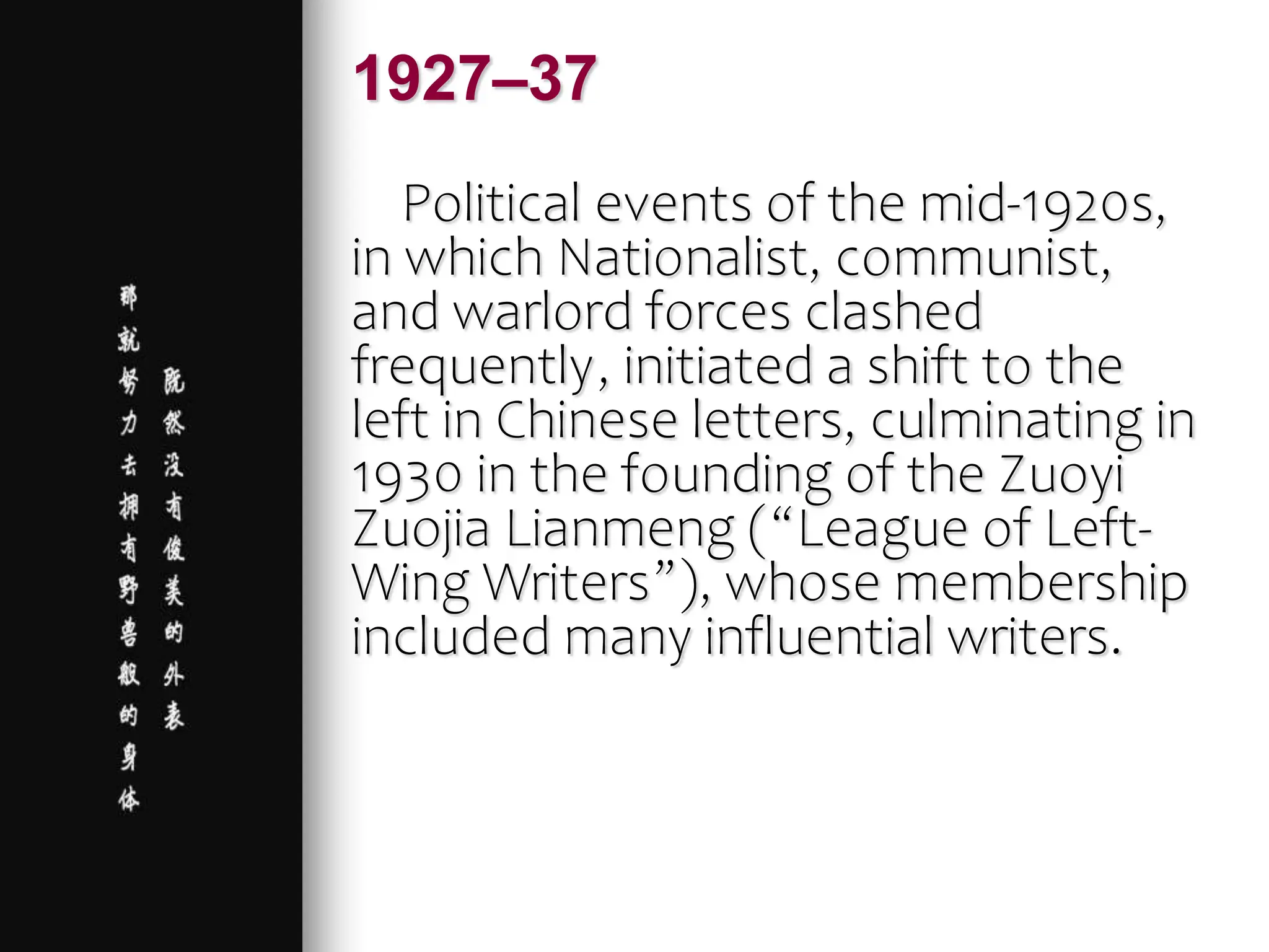 Political events of the mid-1920s,
in which Nationalist, communist,
and warlord forces clashed
frequently, initiated a shift to the
left in Chinese letters, culminating in
1930 in the founding of the Zuoyi
Zuojia Lianmeng (“League of Left-
Wing Writers”), whose membership
included many influential writers.
1927–37
 