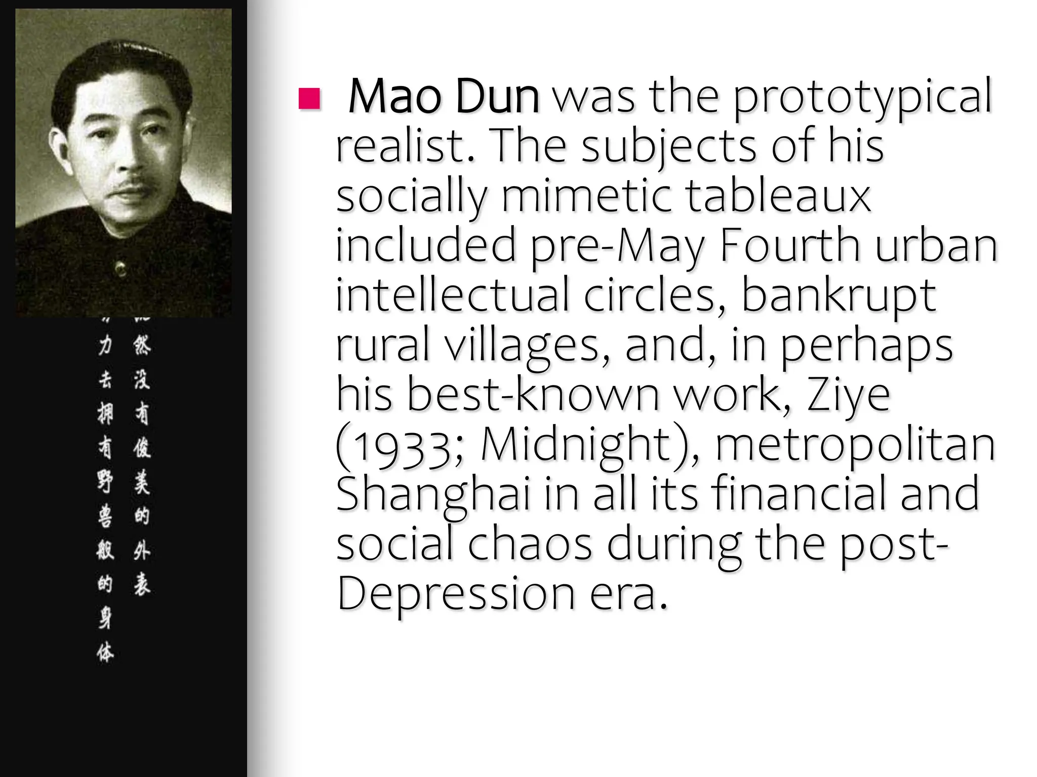  Mao Dun was the prototypical
realist. The subjects of his
socially mimetic tableaux
included pre-May Fourth urban
intellectual circles, bankrupt
rural villages, and, in perhaps
his best-known work, Ziye
(1933; Midnight), metropolitan
Shanghai in all its financial and
social chaos during the post-
Depression era.
 