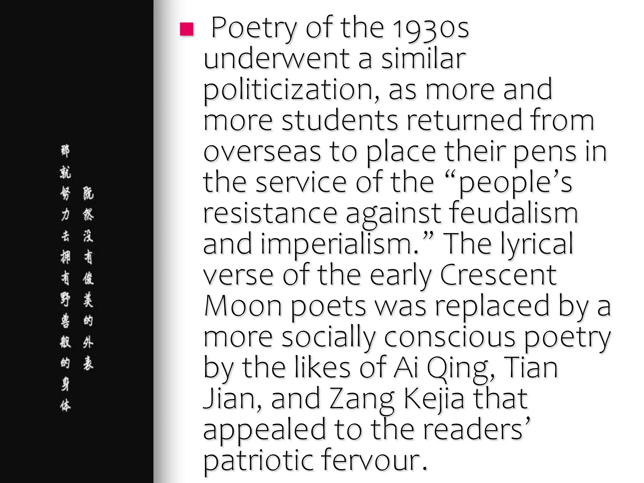  Poetry of the 1930s
underwent a similar
politicization, as more and
more students returned from
overseas to place their pens in
the service of the “people’s
resistance against feudalism
and imperialism.” The lyrical
verse of the early Crescent
Moon poets was replaced by a
more socially conscious poetry
by the likes of Ai Qing, Tian
Jian, and Zang Kejia that
appealed to the readers’
patriotic fervour.
 