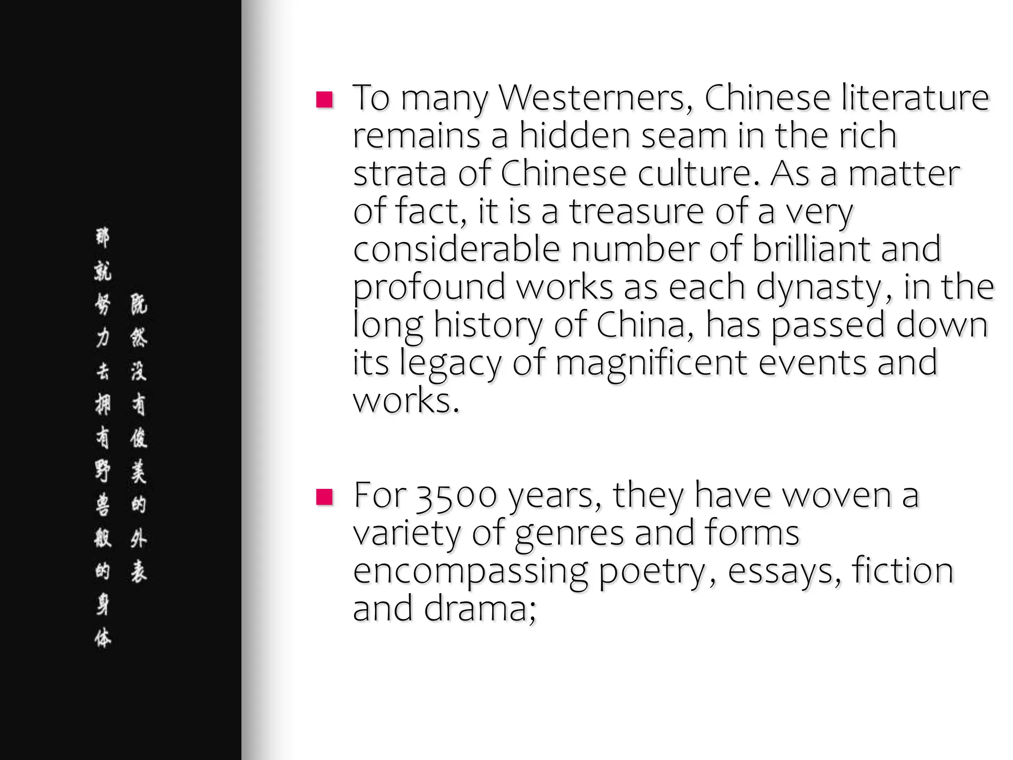  To many Westerners, Chinese literature
remains a hidden seam in the rich
strata of Chinese culture. As a matter
of fact, it is a treasure of a very
considerable number of brilliant and
profound works as each dynasty, in the
long history of China, has passed down
its legacy of magnificent events and
works.
 For 3500 years, they have woven a
variety of genres and forms
encompassing poetry, essays, fiction
and drama;
 