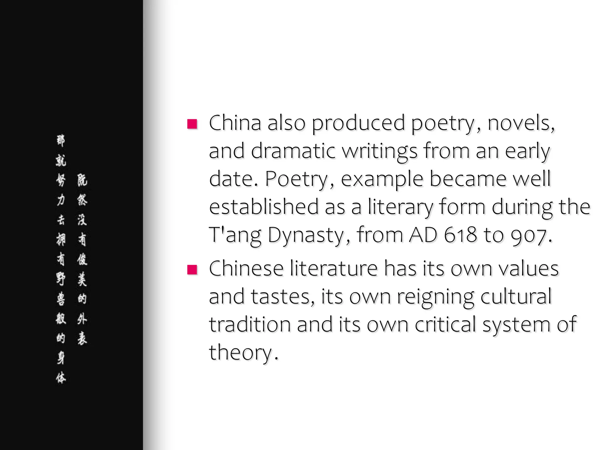  China also produced poetry, novels,
and dramatic writings from an early
date. Poetry, example became well
established as a literary form during the
T'ang Dynasty, from AD 618 to 907.
 Chinese literature has its own values
and tastes, its own reigning cultural
tradition and its own critical system of
theory.
 