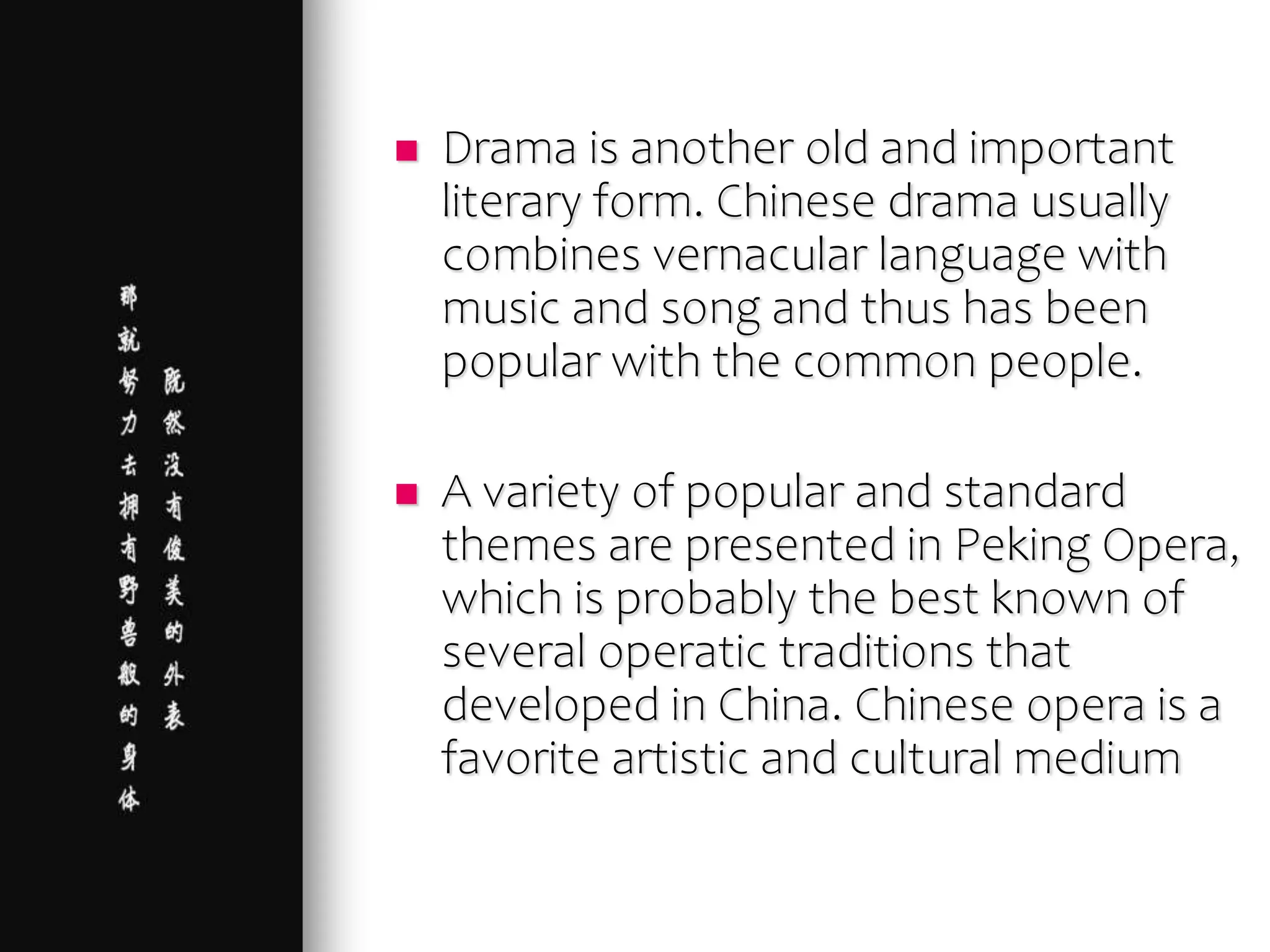  Drama is another old and important
literary form. Chinese drama usually
combines vernacular language with
music and song and thus has been
popular with the common people.
 A variety of popular and standard
themes are presented in Peking Opera,
which is probably the best known of
several operatic traditions that
developed in China. Chinese opera is a
favorite artistic and cultural medium
 
