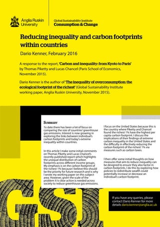A response to the report, ‘Carbon and inequality: from Kyoto to Paris’
by Thomas Piketty and Lucas Chancel (Paris School of Economics,
November 2015).
Dario Kenner is the author of‘The inequality of overconsumption: the
ecological footprint of the richest’ (Global Sustainability Institute
working paper, Anglia Ruskin University, November 2015).
Reducing inequality and carbon footprints
within countries
Dario Kenner, February 2016
Consumption & Change
Global Sustainability Institute
Summary
To date there has been a lot of focus on
comparing the size of countries’greenhouse
gas emissions. Interest is now growing in
exploring the links between individual’s
carbon footprints and today’s extreme
inequality within countries.
In this article I make some initial comments
on Thomas Piketty and Lucas Chancel’s
recently published report which highlights
the unequal distribution of carbon
footprints across different income groups.
My emphasis is on the carbon footprint of
the richest 1% because I believe this should
be the priority for future research and is why
I wrote my working paper on this subject
area. However, given the scale of the
problem it is clear action is needed across
society to reduce greenhouse gas emissions.
I focus on the United States because this is
the country where Piketty and Chancel
found the richest 1% have the highest per
capita carbon footprint. I discuss the
implications of their findings of extreme
carbon inequality in the United States and
the difficulty in effectively reducing the
carbon footprint of the richest 1% via
measures such as carbon taxes.
I then offer some initial thoughts on how
measures that aim to reduce inequality can
be designed to ensure they also factor in
carbon footprints. I do this by exploring how
policies to redistribute wealth could
potentially increase or decrease an
individual’s carbon footprint.
If you have any queries, please
contact Dario Kenner for more
details dario.kenner@anglia.ac.uk
 