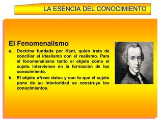 LA ESENCIA DEL CONOCIMIENTO
El Fenomenalismo
a. Doctrina fundada por Kant, quien trata de
conciliar el idealismo con el realismo. Para
el fenomenalismo tanto el objeto como el
sujeto intervienen en la formación de los
conocimiento.
b. El objeto ofrece datos y con lo que el sujeto
pone de su interioridad se construye los
conocimientos.
 