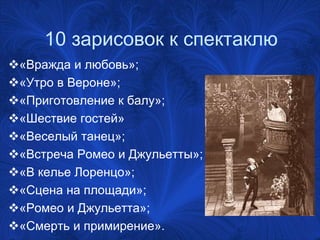 10 зарисовок к спектаклю
«Вражда и любовь»;
«Утро в Вероне»;
«Приготовление к балу»;
«Шествие гостей»
«Веселый танец»;
«Встреча Ромео и Джульетты»;
«В келье Лоренцо»;
«Сцена на площади»;
«Ромео и Джульетта»;
«Смерть и примирение».
 