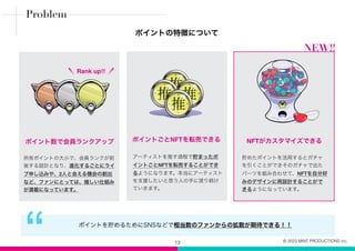 ポイントの特徴について
13
“ ポイントを貯めるためにSNSなどで相当数のファンからの拡散が期待できる！！
所有ポイントの大小で、会員ランクが前
後する設計となり、進化するごとにライ
ブ申し込みや、2人と会える機会の創出
など、ファンにとっては、嬉しい仕組み
が満載になっています。
貯めたポイントを活用するとガチャ
を引くことができそのガチャで出た
パーツを組み合わせて、NFTを自分好
みのデザインに再設計することがで
きるようになっています。
NFTがカスタマイズできる
ポイント数で会員ランクアップ
Rank up!!
Problem
アーティストを推す過程で貯まったポ
イントごとNFTを転売することができ
るようになります。本当にアーティスト
を支援したいと思う人の手に渡り続け
ていきます。
ポイントごとNFTを転売できる
NEW!!
© 2023 MINT PRODUCTIONS inc.
 