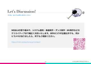 Let’s Discussion!
17
その他、なんでもお問い合わせください
© 2023 MINT PRODUCTIONS inc.
WEB3.0の取り組みや、システム提供・楽曲制作・ダンス制作・MV制作などの
クリエイティブまで幅広く対応いたします。本件のコラボ企画以外でも、何か
ヒラメキがありましたら、何でもご相談ください。
https://mint-productions.jp/contact/
 