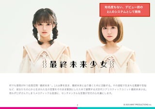7
何でも理想が叶う仮想空間 “ 最終未来 ” 。2人は夢を抱き、最終未来に辿り着くために活動する。その過程で生まれる葛藤や苦悩
など、彼女たちの心から生まれた生の言葉をそのまま歌詞にしたためて展開する次世代リアリスティックユニット最終未来少女。
思わず口ずさんでしまうメロディックな音源に、センチメンタルな言葉が世代の心を虜にします。
知名度もない、デビュー前の
2人のシステムとして開発
© 2023 MINT PRODUCTIONS inc.
 