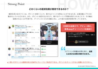 9
最終未来少女のファンは、ポイントを稼ぐことで、様々なメリットを得ることができるため、広報活動にプラスの
働きをしていただけます。また、ポイントを肥大化させたり、様々なゲーミング要素を取り入れることで、その輪は
拡散されることが予測でき、アーティストたちの活動と共に、より強大な経済効果が伴っていきます。
“コアファンの熱量は非常に高く、送客
には充分な効果が期待できます。
圧倒的な拡散力で、デビュー前に、
香港Jpopチャートイン1位達成!!
HOW?
※ 1 稼いだポイントは最終未来少女NFTにチャージして転売ができる。ポイントをチャージすると高額になりやすい。
Strong Point
どのくらいの経済効果が期待できるのか？
© 2023 MINT PRODUCTIONS inc.
 