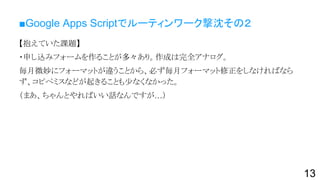 ■Google Apps Scriptでルーティンワーク撃沈その２
【抱えていた課題】
・申し込みフォームを作ることが多々あり。作成は完全アナログ。
毎月微妙にフォーマットが違うことから、必ず毎月フォーマット修正をしなければなら
ず、コピペミスなどが起きることも少なくなかった。
（まあ、ちゃんとやればいい話なんですが…）
13
 