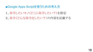 ■Google Apps Scriptを使うための考え方
１、命令したいモノ（どこに命令したい？）を指定
２、命令（どんな命令をしたい？）の内容を記載する
18
 