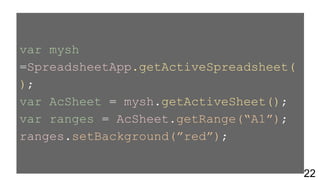 var mysh
=SpreadsheetApp.getActiveSpreadsheet(
);
var AcSheet = mysh.getActiveSheet();
var ranges = AcSheet.getRange(“A1”);
ranges.setBackground(”red”);
22
 