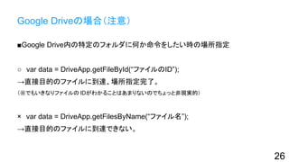 Google Driveの場合（注意）
■Google Drive内の特定のフォルダに何か命令をしたい時の場所指定
○　var data = DriveApp.getFileById(“ファイルのID”);
→直接目的のファイルに到達、場所指定完了。
（※でもいきなりファイルの IDがわかることはあまりないのでちょっと非現実的）
×　var data = DriveApp.getFilesByName(“ファイル名”);
→直接目的のファイルに到達できない。
26
 