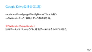Google Driveの場合（注意）
var data = DriveApp.getFilesByName(“ファイル名”);
→FileIteratorという、独特なデータ形式を取得。
※FileIterator（FolderIterator）
該当データが１つしかなくても、複数データがあるかのごとく動く。
27
 