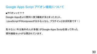 Google Apps Script アドオン機能について
■アドオンって？？
Google Appsをより便利に使う機能がまとまったセット。
（JavaScriptやWordpressが分かる人なら、プラグインとほぼ同意です！）
色々な人（今は海外の人が多数）がGoogle Apps Scriptを使って作った
便利機能セットが公開されています。
30
 