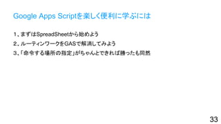 Google Apps Scriptを楽しく便利に学ぶには
１、まずはSpreadSheetから始めよう
２、ルーティンワークをGASで解消してみよう
３、「命令する場所の指定」がちゃんとできれば勝ったも同然
33
 