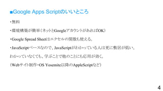 ■Google Apps Scriptのいいところ
・無料
・環境構築が簡単（ネットとGoogleアカウントがあればOK）
・Google Spread Sheetはエクセルの関数も使える。
・JavaScriptベースなので、JavaScriptがわかっている人は更に敷居が低い。
わかっていなくても、学ぶことで他のことにも応用が効く。
（Webサイト制作・OS Yosemite以降のAppleScriptなど）
4
 