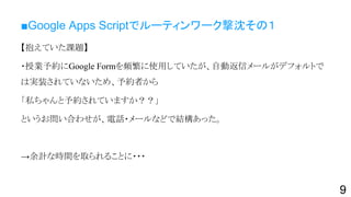 ■Google Apps Scriptでルーティンワーク撃沈その１
【抱えていた課題】
・授業予約にGoogle Formを頻繁に使用していたが、自動返信メールがデフォルトで
は実装されていないため、予約者から
「私ちゃんと予約されていますか？？」
というお問い合わせが、電話・メールなどで結構あった。
→余計な時間を取られることに・・・
9
 