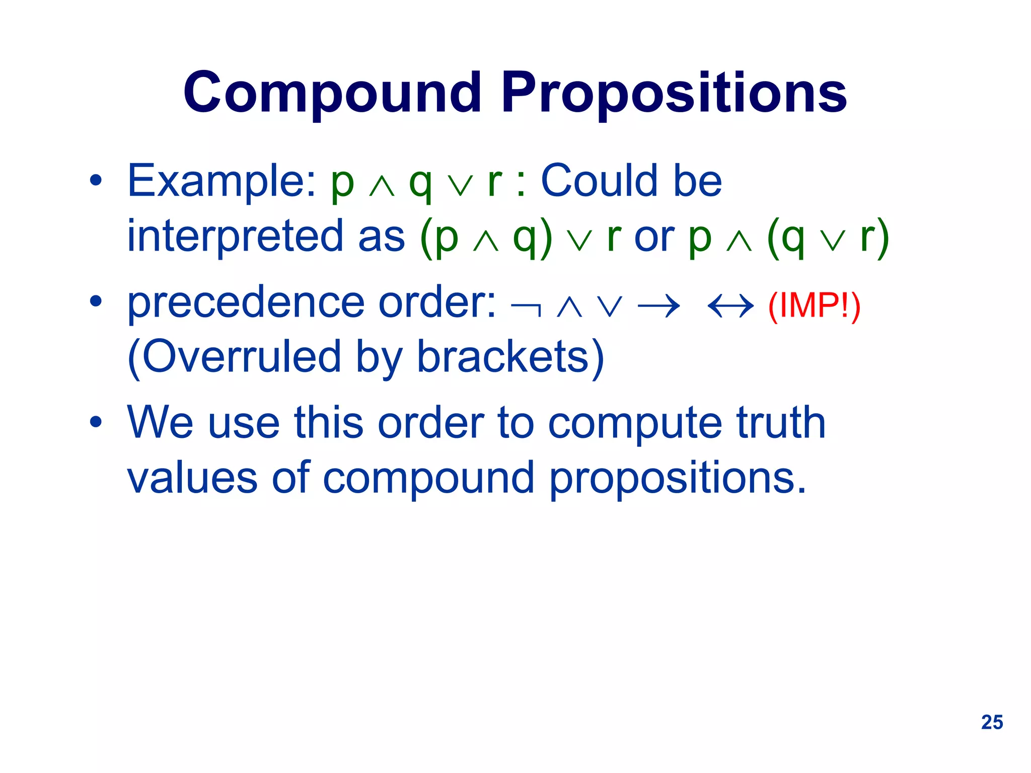 25
Compound Propositions
• Example: p  q  r : Could be
interpreted as (p  q)  r or p  (q  r)
• precedence order:      (IMP!)
(Overruled by brackets)
• We use this order to compute truth
values of compound propositions.
 