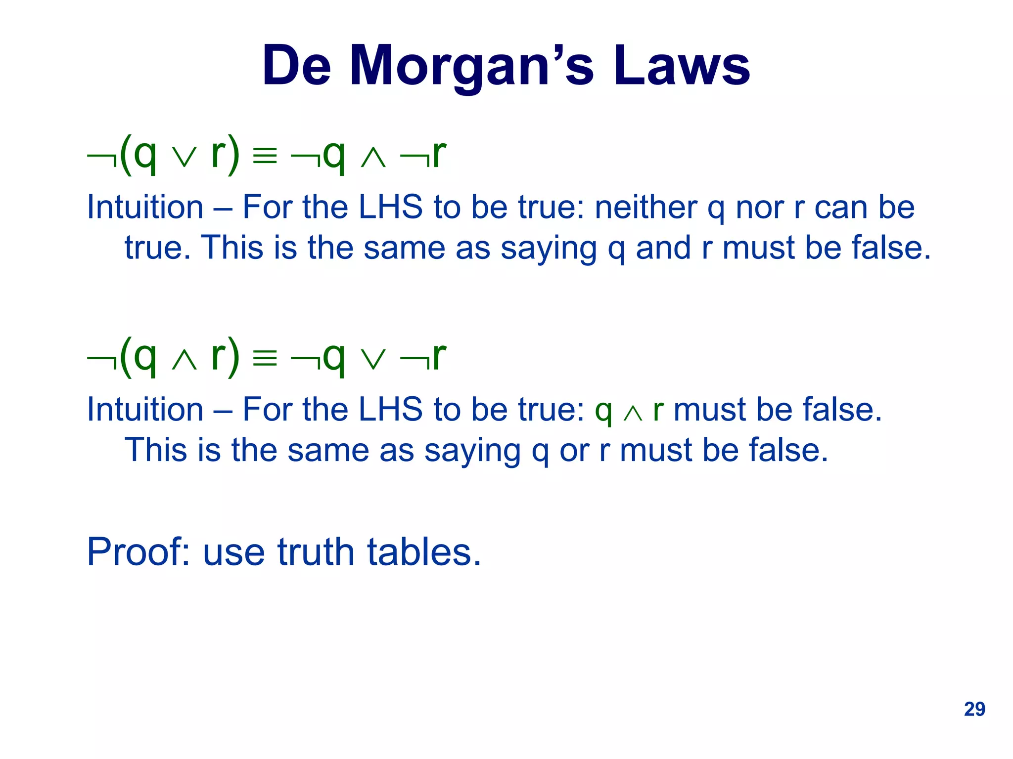 29
De Morgan’s Laws
(q  r)  q  r
Intuition – For the LHS to be true: neither q nor r can be
true. This is the same as saying q and r must be false.
(q  r)  q  r
Intuition – For the LHS to be true: q  r must be false.
This is the same as saying q or r must be false.
Proof: use truth tables.
 