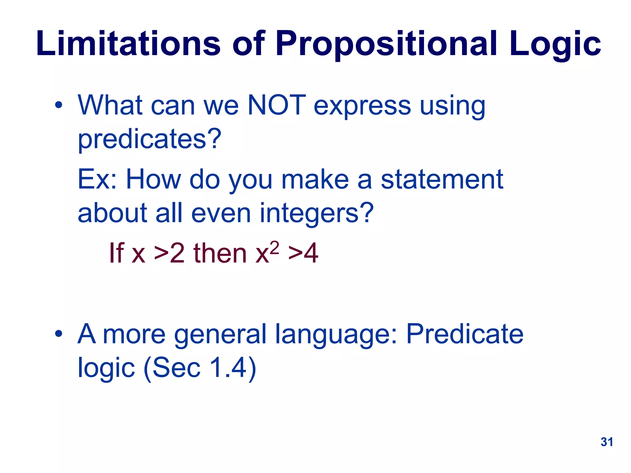 31
Limitations of Propositional Logic
• What can we NOT express using
predicates?
Ex: How do you make a statement
about all even integers?
If x >2 then x2 >4
• A more general language: Predicate
logic (Sec 1.4)
 