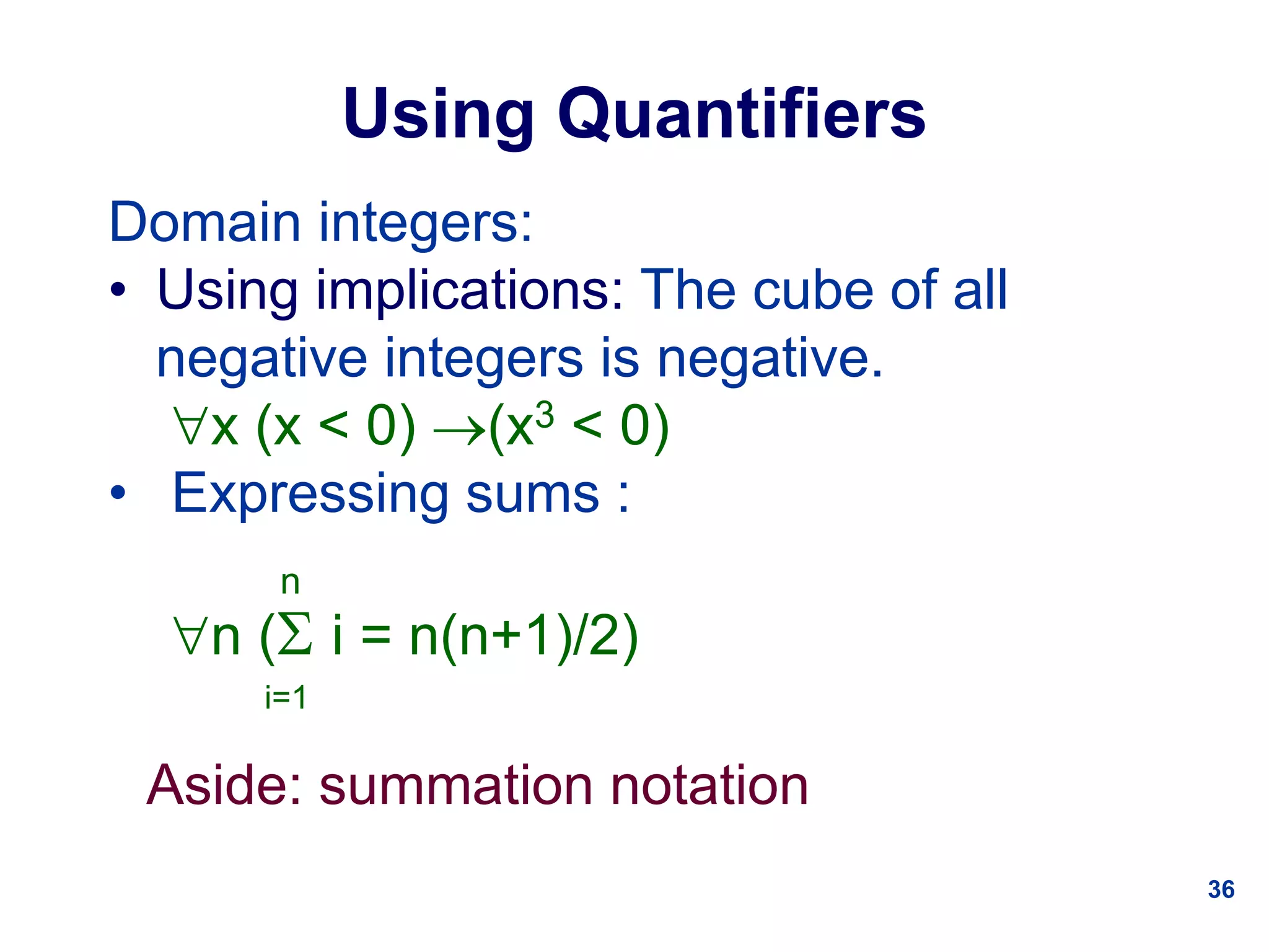 36
Using Quantifiers
Domain integers:
• Using implications: The cube of all
negative integers is negative.
x (x < 0) (x3 < 0)
• Expressing sums :
n
n ( i = n(n+1)/2)
i=1
Aside: summation notation
 