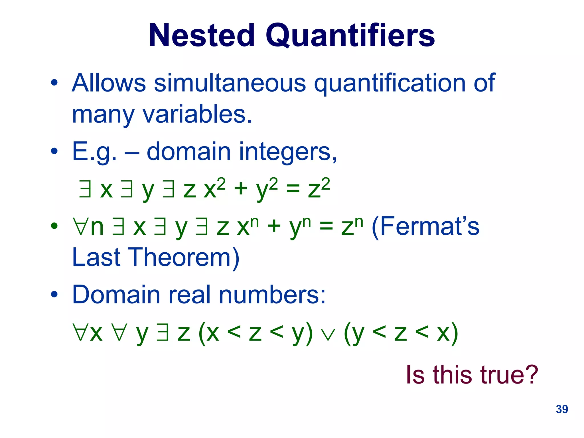 39
Nested Quantifiers
• Allows simultaneous quantification of
many variables.
• E.g. – domain integers,
 x  y  z x2 + y2 = z2
• n  x  y  z xn + yn = zn (Fermat’s
Last Theorem)
• Domain real numbers:
x  y  z (x < z < y)  (y < z < x)
Is this true?
 