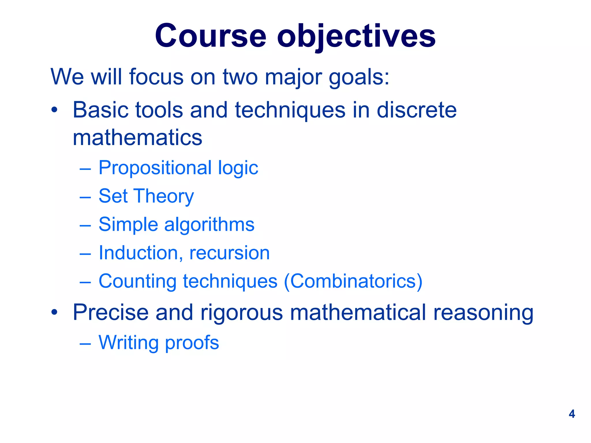 4
Course objectives
We will focus on two major goals:
• Basic tools and techniques in discrete
mathematics
– Propositional logic
– Set Theory
– Simple algorithms
– Induction, recursion
– Counting techniques (Combinatorics)
• Precise and rigorous mathematical reasoning
– Writing proofs
 