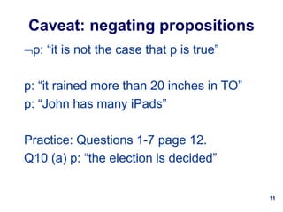 11
Caveat: negating propositions
p: “it is not the case that p is true”
p: “it rained more than 20 inches in TO”
p: “John has many iPads”
Practice: Questions 1-7 page 12.
Q10 (a) p: “the election is decided”
 