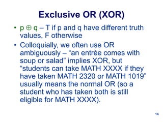 14
Exclusive OR (XOR)
• p  q – T if p and q have different truth
values, F otherwise
• Colloquially, we often use OR
ambiguously – “an entrée comes with
soup or salad” implies XOR, but
“students can take MATH XXXX if they
have taken MATH 2320 or MATH 1019”
usually means the normal OR (so a
student who has taken both is still
eligible for MATH XXXX).
 