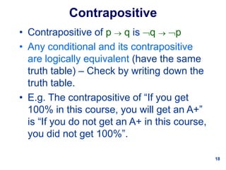 18
Contrapositive
• Contrapositive of p  q is q  p
• Any conditional and its contrapositive
are logically equivalent (have the same
truth table) – Check by writing down the
truth table.
• E.g. The contrapositive of “If you get
100% in this course, you will get an A+”
is “If you do not get an A+ in this course,
you did not get 100%”.
 