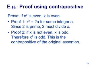 19
E.g.: Proof using contrapositive
Prove: If x2 is even, x is even
• Proof 1: x2 = 2a for some integer a.
Since 2 is prime, 2 must divide x.
• Proof 2: if x is not even, x is odd.
Therefore x2 is odd. This is the
contrapositive of the original assertion.
 