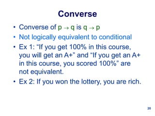 20
Converse
• Converse of p  q is q  p
• Not logically equivalent to conditional
• Ex 1: “If you get 100% in this course,
you will get an A+” and “If you get an A+
in this course, you scored 100%” are
not equivalent.
• Ex 2: If you won the lottery, you are rich.
 