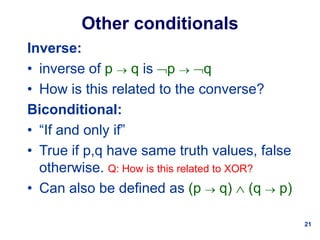 21
Other conditionals
Inverse:
• inverse of p  q is p  q
• How is this related to the converse?
Biconditional:
• “If and only if”
• True if p,q have same truth values, false
otherwise. Q: How is this related to XOR?
• Can also be defined as (p  q)  (q  p)
 