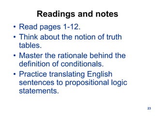 23
Readings and notes
• Read pages 1-12.
• Think about the notion of truth
tables.
• Master the rationale behind the
definition of conditionals.
• Practice translating English
sentences to propositional logic
statements.
 