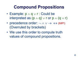25
Compound Propositions
• Example: p  q  r : Could be
interpreted as (p  q)  r or p  (q  r)
• precedence order:      (IMP!)
(Overruled by brackets)
• We use this order to compute truth
values of compound propositions.
 