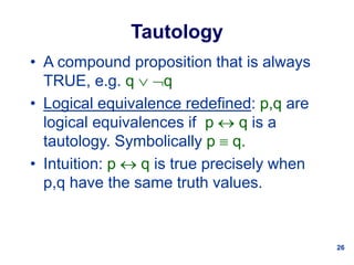 26
Tautology
• A compound proposition that is always
TRUE, e.g. q  q
• Logical equivalence redefined: p,q are
logical equivalences if p  q is a
tautology. Symbolically p  q.
• Intuition: p  q is true precisely when
p,q have the same truth values.
 