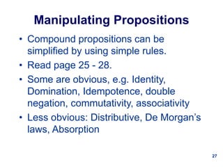 27
Manipulating Propositions
• Compound propositions can be
simplified by using simple rules.
• Read page 25 - 28.
• Some are obvious, e.g. Identity,
Domination, Idempotence, double
negation, commutativity, associativity
• Less obvious: Distributive, De Morgan’s
laws, Absorption
 