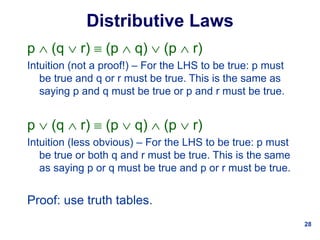 28
Distributive Laws
p  (q  r)  (p  q)  (p  r)
Intuition (not a proof!) – For the LHS to be true: p must
be true and q or r must be true. This is the same as
saying p and q must be true or p and r must be true.
p  (q  r)  (p  q)  (p  r)
Intuition (less obvious) – For the LHS to be true: p must
be true or both q and r must be true. This is the same
as saying p or q must be true and p or r must be true.
Proof: use truth tables.
 