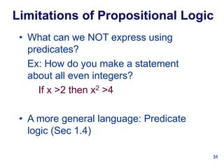 31
Limitations of Propositional Logic
• What can we NOT express using
predicates?
Ex: How do you make a statement
about all even integers?
If x >2 then x2 >4
• A more general language: Predicate
logic (Sec 1.4)
 