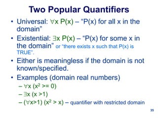 35
Two Popular Quantifiers
• Universal: x P(x) – “P(x) for all x in the
domain”
• Existential: x P(x) – “P(x) for some x in
the domain” or “there exists x such that P(x) is
TRUE”.
• Either is meaningless if the domain is not
known/specified.
• Examples (domain real numbers)
– x (x2 >= 0)
– x (x >1)
– (x>1) (x2 > x) – quantifier with restricted domain
 