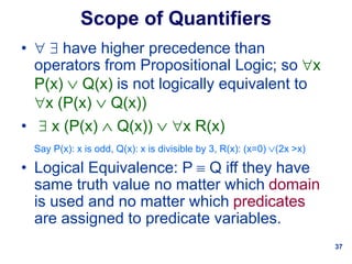 37
Scope of Quantifiers
•   have higher precedence than
operators from Propositional Logic; so x
P(x)  Q(x) is not logically equivalent to
x (P(x)  Q(x))
•  x (P(x)  Q(x))  x R(x)
Say P(x): x is odd, Q(x): x is divisible by 3, R(x): (x=0) (2x >x)
• Logical Equivalence: P  Q iff they have
same truth value no matter which domain
is used and no matter which predicates
are assigned to predicate variables.
 