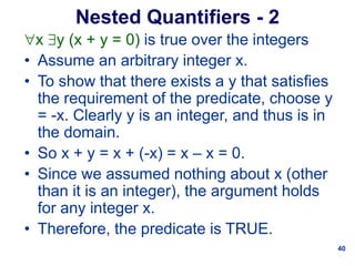 40
Nested Quantifiers - 2
x y (x + y = 0) is true over the integers
• Assume an arbitrary integer x.
• To show that there exists a y that satisfies
the requirement of the predicate, choose y
= -x. Clearly y is an integer, and thus is in
the domain.
• So x + y = x + (-x) = x – x = 0.
• Since we assumed nothing about x (other
than it is an integer), the argument holds
for any integer x.
• Therefore, the predicate is TRUE.
 