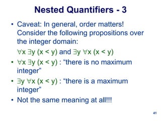 41
Nested Quantifiers - 3
• Caveat: In general, order matters!
Consider the following propositions over
the integer domain:
x y (x < y) and y x (x < y)
• x y (x < y) : “there is no maximum
integer”
• y x (x < y) : “there is a maximum
integer”
• Not the same meaning at all!!!
 