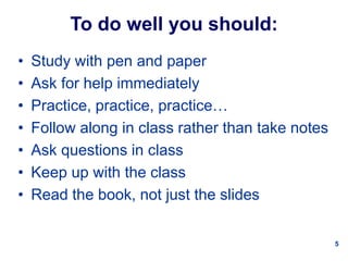 5
To do well you should:
• Study with pen and paper
• Ask for help immediately
• Practice, practice, practice…
• Follow along in class rather than take notes
• Ask questions in class
• Keep up with the class
• Read the book, not just the slides
 